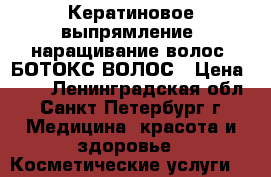 Кератиновое выпрямление, наращивание волос, БОТОКС ВОЛОС › Цена ­ 10 - Ленинградская обл., Санкт-Петербург г. Медицина, красота и здоровье » Косметические услуги   